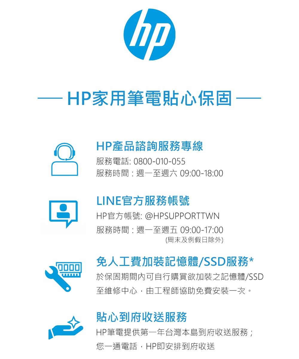 hpHP家用筆電貼心保固HP產品諮詢服務專線服務電話:0800-010-055服務時間:週一至週六 09:00-18:00LINE官方服務帳號HP官方帳號: @HPSUPPORTTWN服務時間:週一至週五 09:00-17:00(周末及例假日除外)免人工費加裝記憶體/SSD服務*於保固期間內可自行購買欲加裝之記憶體/SSD至維修中心,由工程師協助免費安裝一次。貼心到府收送服務HP筆電提供第一年台灣本島到府收送服務;您一通電話,HP即安排到府收送