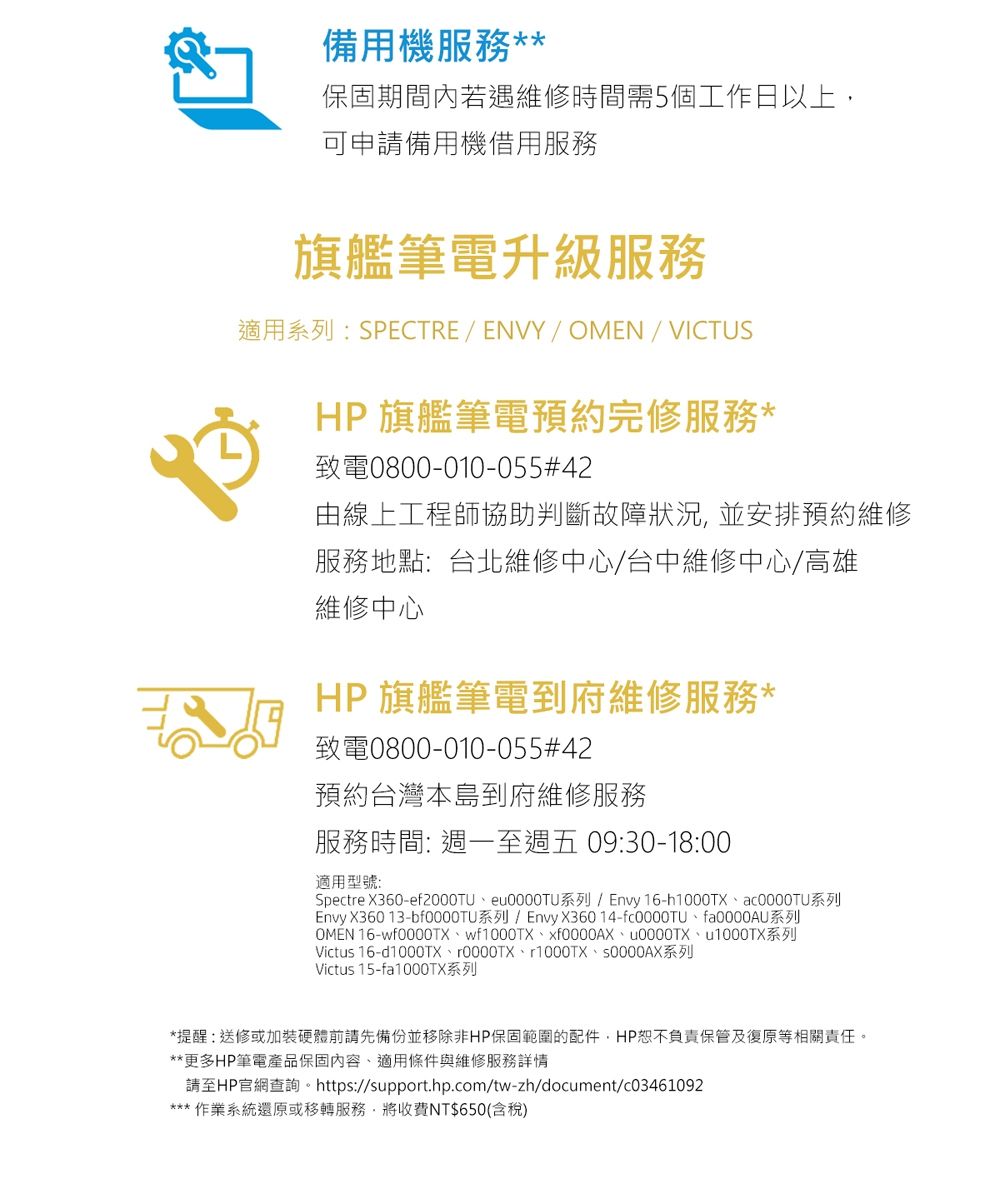 備用機服務**保固期間內若遇維修時間需5個工作日以上可申請備用機借用服務旗艦筆電升級服務適用系列:SPECTRE / ENVY/ /VICTUSHP 旗艦筆電預約完修服務*致電0800-010-055#42由線上工程師協助判斷故障狀況並安排預約維修服務地點:台北維修中心/台中維修中心/高雄維修中心HP 旗艦筆電到府維修服務*致電0800-010-055#42預約台灣本島到府維修服務服務時間: 週一至週五 09:30-18:00適用型號:Spectre X360-e0000TU系列/ Envy 16-h1000TX系列Envy X360 13-系列/Envy X360 14-fa0000AU系列OMEN 16-wfXf0000AX、0000TX、1000TX系列Victus 16-d1000TX、0000TX、1000TX、S0000AX系列Victus 15-fa1000TX系列*提醒:送修或加裝硬體前請先備份並移除非HP保固範圍的配件,HP恕不負責保管及復原等相關責任。**更多HP筆電產品保固內容、適用條件與維修服務詳情請至HP官網查詢。 https://support.hp.com/tw-zh/document/c03461092*** 作業系統還原或移轉服務,將收費NT$650(含稅)