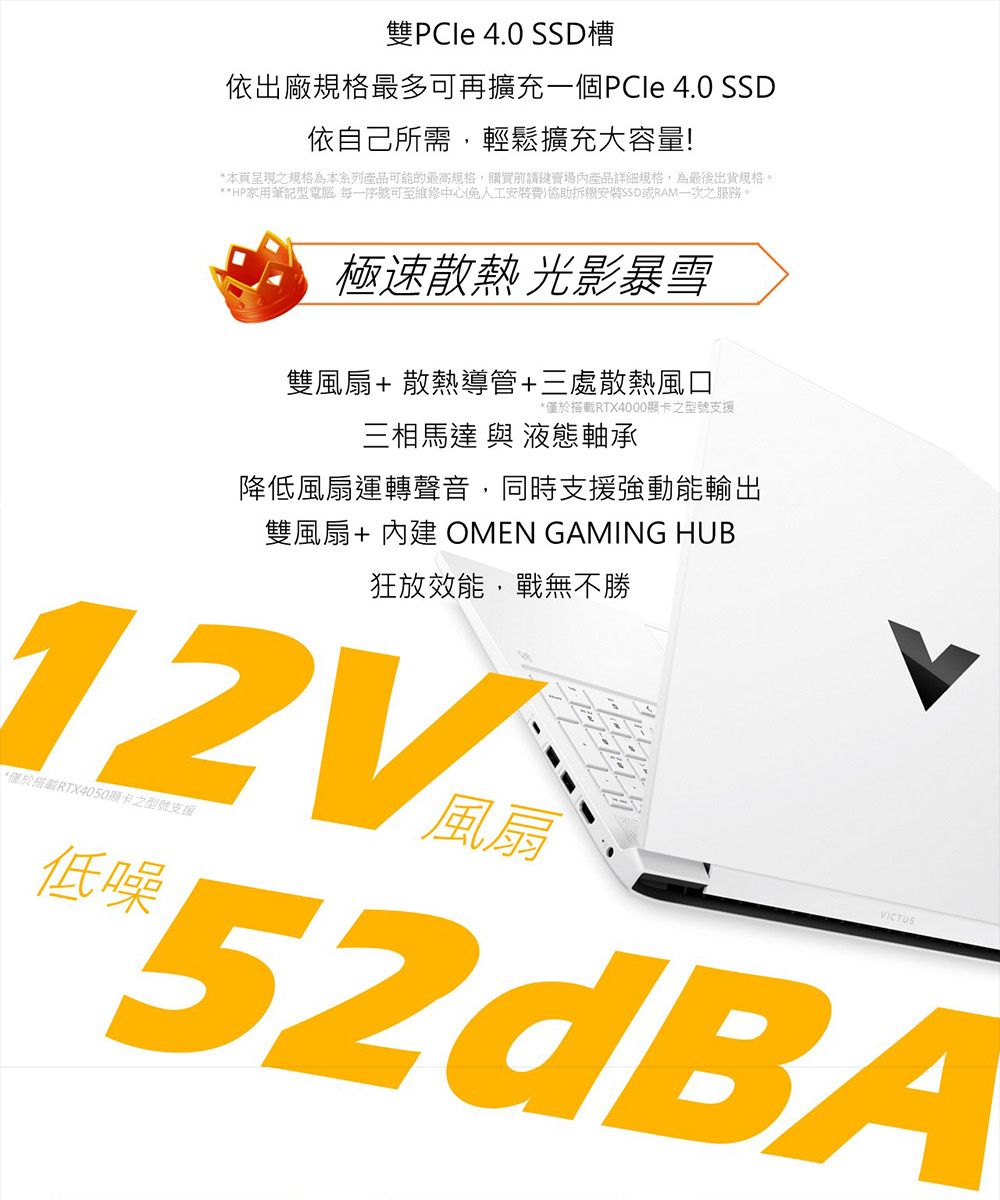 雙PCle 4.0 槽依出廠規格最多可再擴充一個PCle 4.0 SSD依自己所需輕鬆擴充大容量!*本頁呈現之規格為本系列產品可能的最高規格購買前鍵賣場內產品詳細規格為最後出貨規格。**HP家用筆記型電腦,序號可至維修中心(人工費)協助拆機安裝SSD或RAM一次之服務。極速散熱 光影暴雪雙風扇+散熱導管+三處散熱風口*僅於搭載RTX4000之型號支援三相馬達 與 液態軸承降低風扇運轉聲音,同時支援強動能輸出雙風扇+ 內建 OMEN GAMING HUB狂放效能,戰無不勝12V*僅於搭RTX4050顯卡之型號支援低噪風扇VICTUS52dBA