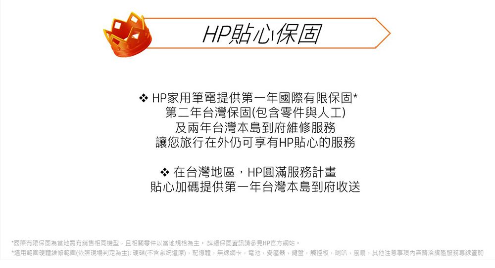 HP貼心保固HP家用筆電提供第一年國際有限保固第二年台灣保固(包含零件與人工)及兩年台灣本島到府維修服務讓您旅行在外仍可享有HP貼心的服務* 在台灣地區HP圓滿服務計畫貼心加碼提供第一年台灣本島到府收送*國際有限保固為當地有銷售相同機型且相關以當地規格為主 詳細保固資訊請參見HP官方網站。*適用範圍硬體維修範圍(依照現場判定為主):硬碟(不含系統還原)記憶體無線網卡電池,變壓器,鍵盤,觸控板,喇叭,,其他注意事項內容請洽旗艦服務專線查詢
