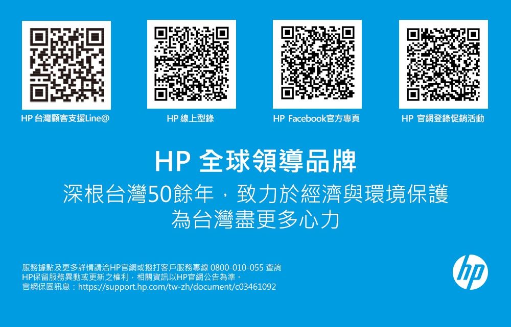 HP台灣顧客支援Line@HP 線上型錄HP Facebook官方專頁HP官網登錄促銷活動HP 全球領導品牌深根台灣50餘年,致力於經濟與環境保護為台灣盡更多心力服務據點及更多詳情請洽HP官網或撥打客戶服務專線 0800-010-055 查詢HP保留服務異動或更新之權利,相關資訊以HP官網公告為準。官網保固訊息:https://support..com/tw-zh/document/c03461092hp