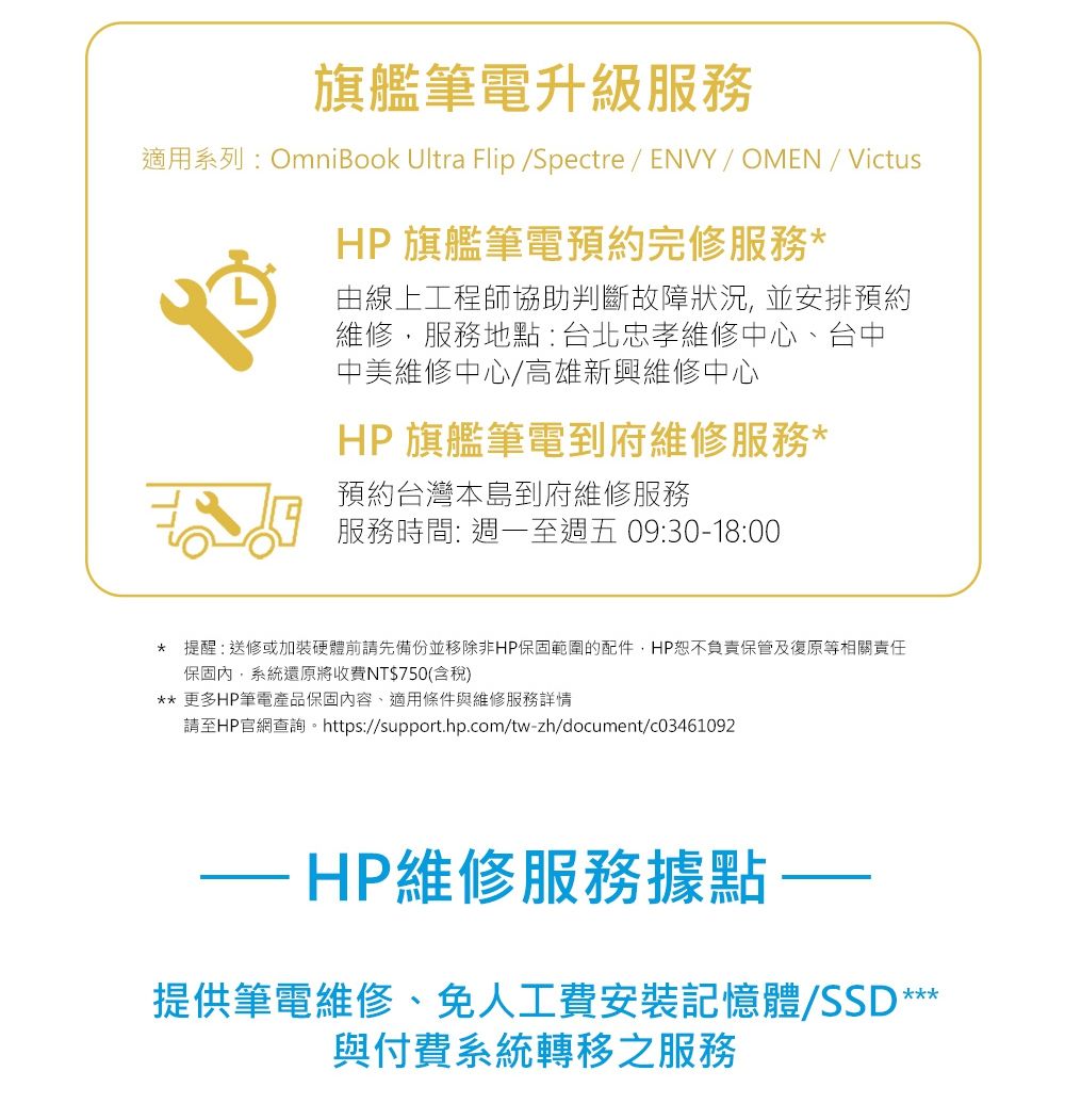 旗艦筆電升級服務適用系列:OmniBook Ultra Flip /Spectre / ENVY/ OMEN / VictusHP 旗艦筆電預約完修服務由線上工程師協助判斷故障狀況,並安排預約維修,服務地點:台北忠孝維修中心、台中中美維修中心/高雄新興維修中心HP 旗艦筆電到府維修服務*預約台灣本島到府維修服務服務時間: 週一至週五 09:30-18:00* 提醒:送修或加裝硬體前請先備份並移除非HP保固範圍的配件,HP恕不負責保管及復原等相關責任保固內,系統還原將收費NT$750(含稅)** 更多HP筆電產品保固內容、適用條件與維修服務詳情請至HP官網查詢。https://support.hp.com/tw-zh/document/c03461092-HP維修服務據點提供筆電維修、免人工費安裝記憶體/SSD ***與付費系統轉移之服務