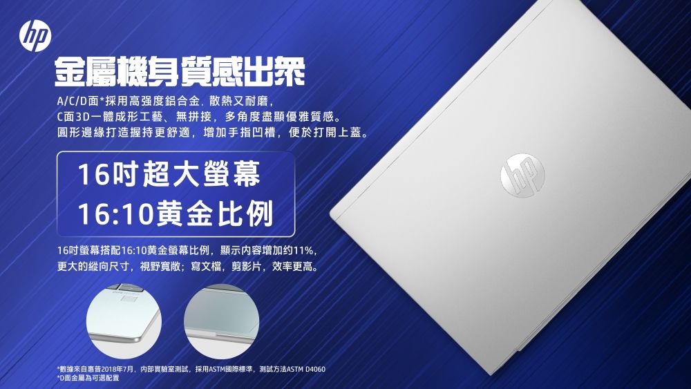 金屬機身質感A/C/D面*採用高強度鋁合金,散熱又耐磨,C面3D一體成形工藝、無拼接,多角度盡顯優雅質感。圓形邊緣打造握持更舒適,增加手指凹槽,便於打開上蓋。16吋超大16:10黄金比例16吋螢幕搭配16:10黄金螢幕比例,顯示内容增加约11%,更大的縱向尺寸,視野寬敞寫文檔,剪影片,效率更高。*數據來自惠普2018年7月,内部實驗室測試,採用ASTM國際標準,測試方法ASTM D4060*D面金屬為可選配置