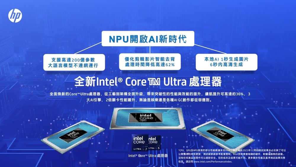 NPU開啟新時代支援高達200億參數大語言模型不連網運行優化剪輯影片智能去背處理時間降低高達62%本地AI 1秒生成圖片6秒内高清生成全新Intel® Core Ultra 處理器全面新的Core™ Ultra處理器從工藝到架構全面升級帶來突破性的性能與效能的提升續航提升可高達約36%3大AI引擎,2倍顯卡性能躍升,無論是娛樂還是各種AI GC創作都從容應對intel ntel COREIntel* Core™ Ultra 處理器*CPU、GPU及NPU的部分性能數據,2023年12月的测试结果未必反映了可以獲得的所有更新,測試細節請參考配置,intel技術需要相關的硬件,服務的啟動。沒有任何產品或零件可以絕對安全。您的成本及結果可能不同。更多關於性能及基準測試結果完整信息。請訪問:www.intel.com/Performanceindex.