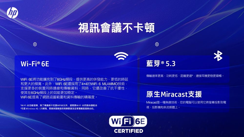 視訊會議不卡頓Wi-Fi® WiFi 將功能擴充到了6GHz頻段提供更高的併發能力、更低的時延和更大的頻寬此外WiFi 6E還採用了4x4的WiFi6 MU-MIMO技術支援更多的裝置同時連線和傳輸資料同時,它還改善了抗干擾性使其在6GHz頻段上的效能更加稳定。WiFi 6E提高了網路涵蓋範圍和資料傳輸的精確度。Wi-Fi 6E功能發揮,除了機器支援,還需要Wi-Fi 6E的路由器配合* Wireless 4G LTE模塊,需要與服務提供商聯繫激活並單獨購買服務合約。藍芽 ® 5.3*傳輸速率更高、功耗更低,距離更遠*連接耳機更稳更順暢。原生Miracast支援Miracast是一種無線技術,您的電腦可以使用它將螢幕投影到電視、投影機和串流媒體上。Wi Fi 6ECERTIFIED
