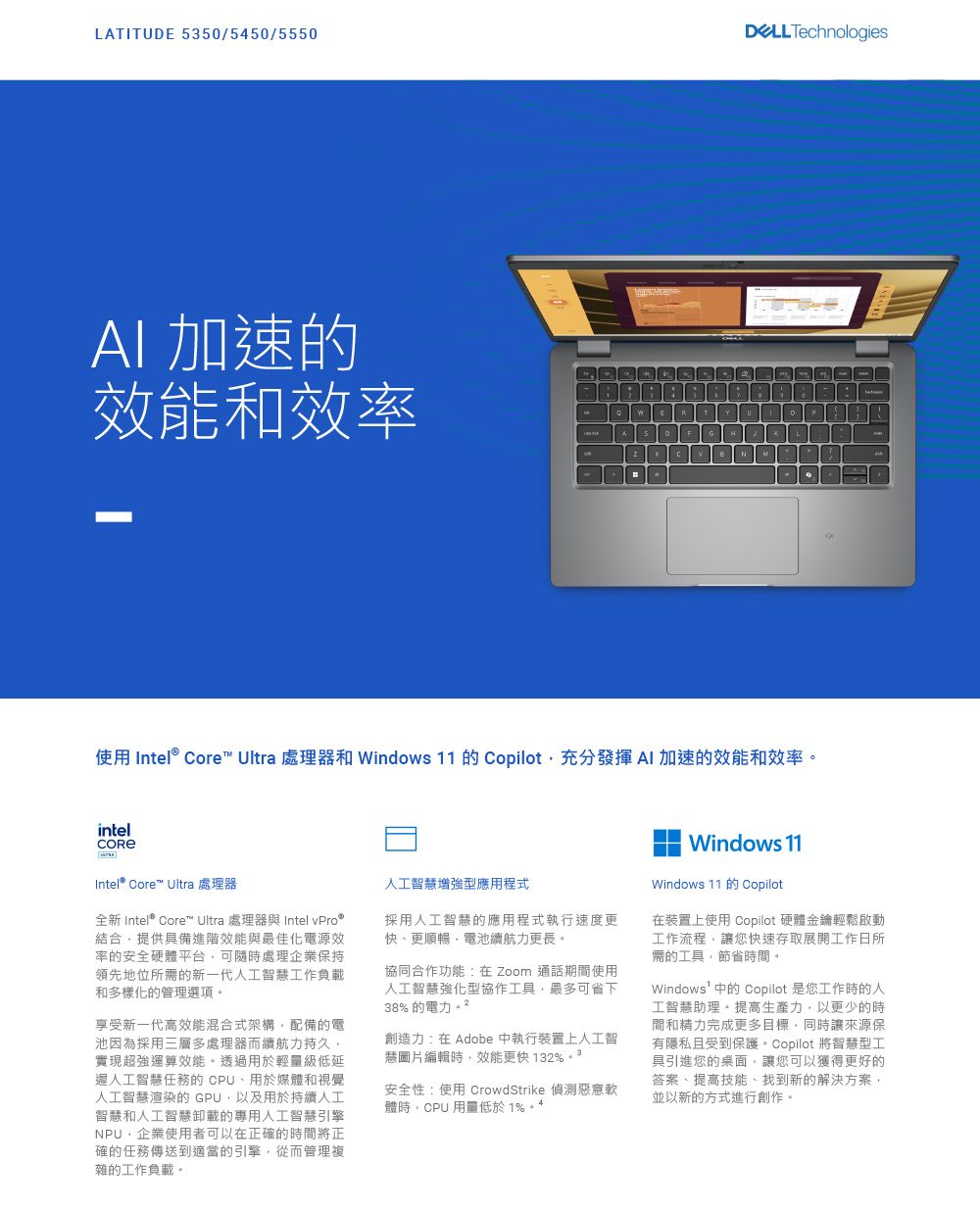 LTITUD 535/5450/5550 Technologies加速的效能和效率 ER0A LNM使用  Core Ultra 處理器和 Windows 11 的 Copilot充分發揮 AI 加速的效能和效率。intelIntel® Core Ultra 處理器全新 Intel® Core Ultra 處理器與 Intel 結合提供具備進階效能與最佳化電源效率的安全硬體平台可隨時處理企業保持領先地位所需的新一代人工智慧工作負載和多樣化的管理選項。享受新一代高效能混合式架構配備的電池因為採用三層多處理器而續航力持久實現超強運算效能。透過用於輕量級低延人工智慧任務的 CPU用於媒體和視覺人工智慧渲染的GPU以及用於持續人工智慧和人工智慧卸載的專用人工智慧引擎NPU企業使用者可以在正確的時間將正確的任務傳送到適當的引擎從而管理複雜的工作負載。人工智慧增強型應用程式採用人工智慧的應用程式執行速度更快、更順暢電池續航力更長。協同合作功能:在Zoom 通話期間使用人工智慧強化型協作工具,最多可省下38% 的電力創造力:在 Adobe 中執行裝置上人工智慧圖片編輯時,效能更快132%3安全性:使用 CrowdStrike 軟體時,CPU 用量低於1%。Windows 11Windows 11 Copilot在裝置上使用 Copilot 硬體金鑰輕鬆啟動工作流程,讓您快速存取展開工作日所需的工具,節省時間。Windows中的 Copilot 是您工作時的人工智慧助理。提高生產力,以更少的時間和精力完成更多目標,同時讓來源保有隱私且受到保護。 Copilot 將智慧型工具引進您的桌面,讓您可以獲得更好的答案、提高技能、找到新的解決方案,並以新的方式進行創作。