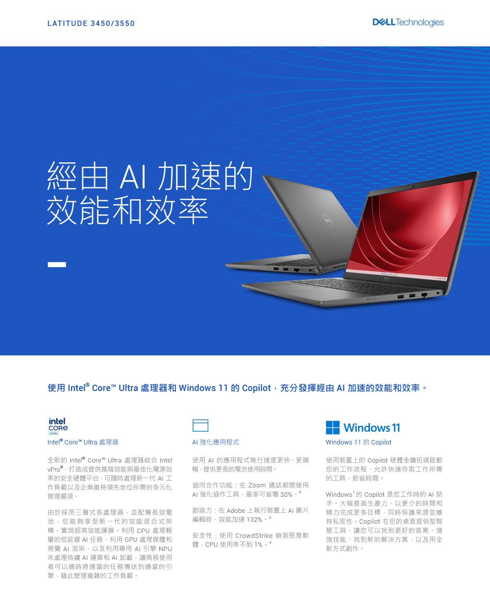 LATITUDE 3450/3550 Technologies經由  加速能和效率使用 Intel® Core Ultra 處理器和 Windows  的 Copilot充分發揮經由  加速的效能和效率intelIntel® Core™ Ultra 處理器全新的 Intel® Core™ Ultra 處理器結合 Intel打造成提供進階效能與最佳化電源效率的安全硬體平台可隨時處理新一代 作負載以及企業維持領先地位所需的多元化管理選項由於採用三層式多處理器並配備長效電池您能夠享受新一代的效能混合式架構實現超高效能運算。利用CU 處理輕量的低延遲  任務。利用GPU 處理媒體和視覺  渲染以及利用專用 引擎 NPU處理持續  運算和卸載,讓商務使用者可以適時將適當的任務傳送到適當的引擎,藉此管理複雜的工作負載。 強化應用程式使用  的應用程式執行速度更快更順暢,提供更長的電池使用時間。協同合作功能:在Zoom 通話期間使用 強化協作工具,最多可省電 38%。創造力:在Adobe 上執行裝置上  圖片編輯時,效能加速 132%  P安全性:使用 CrowdStrike 惡意軟體,CPU 使用率不到1%。Windows 11Windows 11 Copilot使用裝置上的 Copilot 硬體金鑰迅速啟動您的工作流程,允許快速存取工作所需的工具,節省時間。Windows的 Copilot 是您工作時的 AI助手。大幅提高生產力,以更少的時間和精力完成更多目標,同時保護來源並維持私密性。Copilot 在您的桌面提供型智工具,讓您可以找到更好的答案、增強技能、找到新的解決方案,以及用全新方式創作。