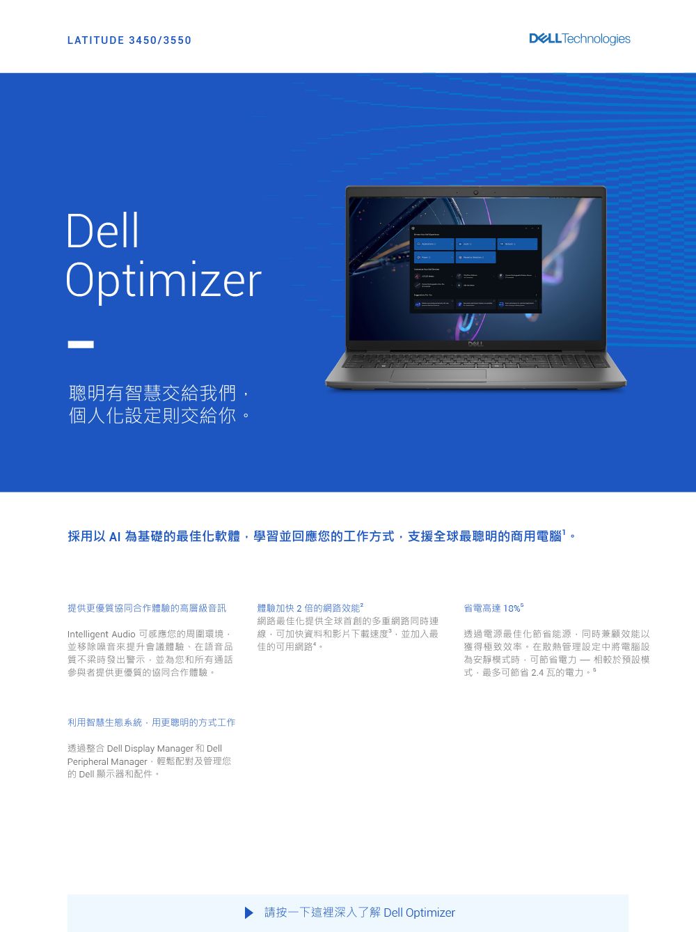 LATITUDE 3450/3550 TechnologiesDellOptimizer有智慧交給我們個人化設定則交給你D採用以 為基礎的最佳化軟體學習並回應您的工作方式支援全球最聰明的商用電腦提供優質協同合作體驗的高層級音訊Intelligent Audio 可感應您的周圍環境並移除噪音來提升會議體驗在語音品質不梁時發出警示並為您和所有通話參與者提供更優質的協同合作體驗體驗加快2倍的網路效能²網路最佳化提供全球首創的多重網路同時連線,可加快資料和影片下載速度,並加入最佳的可用網路。省電高達。透過電源最佳化節省能源,同時兼顧效能以獲得極致效率。在散熱管理設定中將電腦設為安靜模式時,可節省相較於預設模式,最多可節省 2.4 瓦的電力。利用智慧生態系統。用更聰明的方式工作透過整合 Dell Display Manager 和 DellPeripheral Manager,輕鬆配對及管理您的 Dell 顯示器和配件。請按一下這裡深入了解 Dell Optimizer