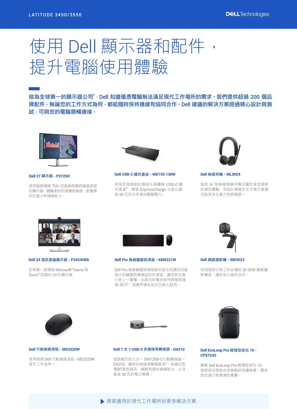 LATITUDE 3450/3550使用 Dell 顯示器和配件提升電腦使用體驗 Technologies做為全球第一的顯示器公司Dell 知道僅憑電腦無法滿足現代工作場所的需求我們提供超過200 個品牌配件無論您的工作方式為何都能隨時保持連線和協同作Dell 建議的解決方案經過精心設計與測試可與您的電腦順暢連接。Dell USB-C 擴充基座-WD19S130WDell 27 顯示器-P2725H使用這款通過  四星級眼睛舒適度認證的顯示器體驗更好的視覺舒適度、更優異的生產力和連線能力。使用全球首創的模組化單纜線 USB-C 擴充基座。透過 ExpressCharge 功能以最 瓦的功率增加電腦電力。Dell 無線耳機-WL3024這款  型無線降噪耳機可讓您享受清晰的通訊體驗其設計著重於全天進行會議也能享有生產力和舒適度。Dell 24 視訊會議顯示器-P2424HEB全球第一款通過 Microsoft Teams 與Zoom² 認證的 24 顯示器Dell Pro 無線鍵盤與滑鼠 - KM5221WDell Pro 無線鍵盤與滑鼠組合結合低調但功能強大的鍵盤與專業設計的滑鼠讓您的生產力更上一層樓。此組合的電池使用時間長達個月,居業界領先地位且經久耐用。Dell 網路攝影機-WB3023利用這款日常工作必備的2KQHD 網路攝影機是,讓您安心協同合作。Dell 行動無線滑鼠-MS3320w使用這款 Dell 行動無線滑鼠-MS3320W提升工作效率。Dell 7合1 USB-C 多連接轉接頭-DA310這款輕巧的七合 Dell USB-C行動轉接頭-DA310,擁有的連接埠種類最多,為筆記型電腦提供視訊、網路和資料連線能力,以及最高 90瓦的電力傳遞。Dell EcoLoop Pro 輕薄型背包 15 -CP5724S購買 Dell EcoLoop Pro 輕薄型背包 15,這款背包既能在您移動時保護裝備,還有助於減少對環境的衝擊。探索適用於現代工作場所的更多解決方案