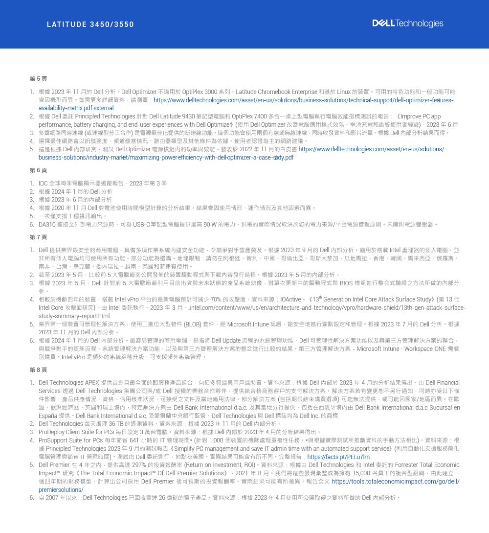 第5頁LATUDE 3450/3550 Technologies. 根據 2023 年11  Dell分析Dell Optimizer 不適用於 OptiPlex 3000 系列Latitude Chromebook Enterprise 基於 Linux 裝置用的特色功能和一般功能可能會因機型而異如更多詳細資料請瀏覽https//www.delltechnologies.com/asset/enus/soluýons/businesssolutons/technicalsupport/dell-optimizer-fedures-availability-matrix.pdf.external2.根據 Dell 委託 Principled Technologies 針對 Dell Latitude 9430 筆記型電腦和 OptiPlex 7400 多合一桌上型電腦執行電腦效能標測試的報告:《Improve PC appperformance battery charging and end-user experiences with Dell Optimized (使用 Dell Optimizer 改善電腦應用程式效能電池充電和最終使用者經驗2023年63.多重網路同時連線(或連線型分工合作)是電源最佳化提供的新連線功能這功能會使用兩個有線或無線連線同時收發資料和影片流量根據 Dell 部分析結果而得選擇最佳網路會以訊號強度頻道壅塞情況路器類型及其他條件為依據使用者認證為主的網路建議 這是根據 Dell 內部研究測試 Dell Optimizer 電源模組內的功率與效能發表於 2022年11月的白皮書 https://www.delltechnologies.com/asset/en-us/sdutions/business-solutions/industry-market/maximizing-power efficiency-with-delloptimizer-a-case--pdf第6頁IDC 全球每季電腦顯示器追蹤報告2023 年第3季2.根據 2024年1月的Dell分析3.根據 2023 年6月的分析4.根據 2020 年11月Dell 對電池使用時間模型計算的分析結果結果會因使用情形運作情況及其他因素而異5.一次僅支援1種視訊輸出6DA310 連接至外部電力來源時可為 USB-C 筆記型電腦提供最高 90W 的電力供電的實際情況取決於您的電力來源/平台電源管理原則未隨附電源變壓器第7頁1. Dell 提供最安全的商用電腦具備多項作業系統內建安全功能令競爭對手望塵莫及根據 2023年9月的Dell 分析適用於搭載 Intel處理器的個人電腦並非所有個人電腦均可使用所有功能。部分功能為選購。地理限制:請勿在阿根廷智利中國哥倫比亞哥斯大黎加、瓜地馬拉、香港、韓國、馬來西亞、俄羅斯、南非、台灣、烏克蘭、委內瑞拉、越南、泰國和菲律賓使用。2.截至2023年5月比較前5大電腦廠商公開發佈的裝置驅動程式與下載內容發行時程根據2023年5月的內部分析。3.根據 2023 年5月Dell 針對前5大電腦廠商利用目前出貨與未來狀態的產品系統映像對次更新中的驅動程式與 BIOS 模組進行整合式驗證之方法所做的分析。4. 相較於機齡四年的裝置搭載 Intel vPro平台的最新電腦預計可減少70%的攻擊面。資料來源:IOActive。《13 Generation Intel Core Attack Surface Study(第13代Intel Core 攻擊面研究)。Intel 委託執行。2023年3月。 intel.com/content/www/us/en/architecture-and-technology/vpro/hardware-shield/13th-gen-attack-surface-study-summary-report.html5.業界第一個裝置可管理性解決方案使用二進位大型物件(BLOB)套件經Microsoft Intune 認證能安全地進行端點設定和管理。根據2023年7月的Dell分析。根據2023 年 11 月的 Dell 内部分析。根據 2024年1月的Dell 内部分析。最容易管理的商用電腦是指將 Dell Update 流程的系統管理功能、Dell可管理性解決方案功能以及與第三方管理解決方案的整合與競爭對手的更新流程、系統管理解決方案功能以及與第三方管理解決方案的整合進行比較的結果。第三方管理解決方案 - Microsoft Intune Workspace ONE 需個別購買,Intel vPro 是額外的系統組態升級,可支援頻外系統管理。第8頁1. Dell Technologies APEX 提供首創且最全面的即服務產品組合,包括多雲端與用戶端裝置。資料來源:根據Dell 內部於2023年4月的分析結果得出。 Dell FinancialServices 透過 Dell Technologies 集團公司與/或Dell 授權的業務合作夥伴,提供給合格商務客戶的支付解決方案。解決方案若有變更恕不另行通知,同時亦受以下條件影響:產品供應情況、資格、信用核准狀況,可接受之文件及當地適用法律。部分解決方案(包括期限結束購買選項)可能無法提供,或可能因國家/地區而異。在盟、歐洲經濟區、英國和瑞士,特定解決方案由 Dell Bank International d.a.c. 及其當地分行提供,包括在西班牙境內由 Dell Bank International d.a.c Sucursal enEspaña 提供。Dell Bank International d.ac. 受愛爾蘭中央銀行監管。 Dell Technologies 與 Dell 標誌均為 Dell Inc. 的商標2. Dell Technologies 每天處理 36 TB 的資料,資料來源:根據2023年11月的Dell 内部分析。3. ProDeploy Client Suite for PCs 每日設定3萬台電腦。資料來源:根據Dell 內部於2023年4月的分析結果得出。4. ProSupport Suite for PCs 每年節省 641 小時的IT管理時間*(針對1,000個裝置的機隊處理重複性任務。*與根據實際測試所推斷資料的手動方法相比)。資料來源:根據 Principled Technologies 2023年9月的測試報告 《Simplify PC management and save IT admin time with an automated support service) (利用自動化支援服務簡化電腦管理與節省IT管理時間)-測試由 Dell 委託進行,地點為美國,實際結果可能會有所不同。完整報告:https://facts.pt/PELu7Im5.Dell Premier 在4年之內,提供高達 297% 的投資報酬率 (Return on investment, )。資料來源:根據由Dell Technologies 和 Intel 委託的 Forrester Total EconomicImpact™ 研究《The Total Economic Impact™ Of Dell Premier Solutions,2021年8月。我們將這些發現彙整成為擁有15,000名員工的複合型組織,由此建立一個四年期的財務模型,計算出公司採用 Dell Premier 後可預期的投資報酬率,實際結果可能有所差異。報告全文 https://tools.totaleconomicimpact.com/go/dell/premiersolutions/6.自 2007 年以來, Dell Technologies 已回收26 億的電子產品,資料來源:根據2023年4月使用可公開取得之資料所做的 Dell 内部分析。