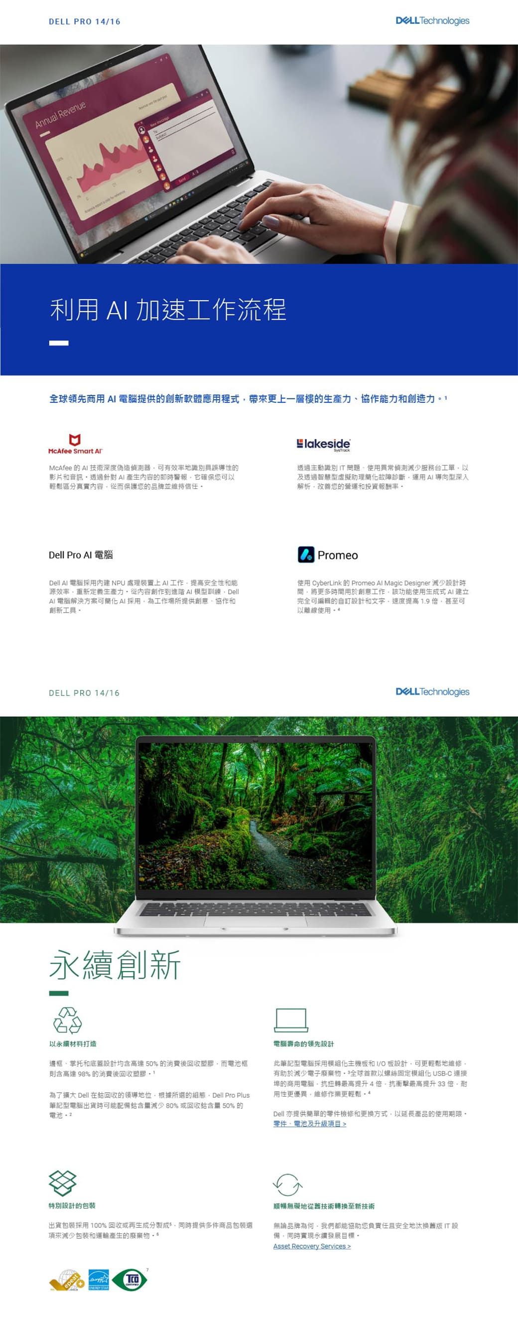 PR 416Annul Revenue a Technologies利用 加速工作流程全球領先商用 電腦提供的創新軟體應用程式帶來更上一層樓的生產力協作能力和創造力McAfee Smart McAfee 的 技術深度偽造器可有地誤導性的影片和音訊針對A產生內容的即時警報它確保您可以輕鬆區分真實內容從而保護您的品牌並維持信任lakeside透過主動識別問題使用異常偵測減少服務台工單以及透過智慧型虛擬助理簡故障診斷運用AI導向型深入解析改善您的營運和投資報酬Dell Pro 電腦Dell Al 電腦採用內建NPU處理裝置上AI工作提高安全性和能源效率重新定義生產力從內容創作到進階AI模型訓練DellAI電腦解決方案可簡化AI採用為工作場所提供創意、協作和創新工具Promeo使用 CyberLink 的 Promeo Al Magic Designer 減少設計時間將更多時間用於創意工作該功能使用生成式AI建立完全可編輯的自訂設計和文字提高1.9甚至可以離線使用DELL PRO 14/16創新DELL Technologies以永續打造邊框、掌托和底蓋設計均含高達50%的消費後回收而電池框則含高達 98% 的消費後回收塑膠 1為了擴大 Dell 在回收的領導地位根據所選的組態 Dell Pro Plus筆記型電腦出貨時可能配備鈷含量減少80%或回收鈷含量 50% 的電池電腦壽命的領先設計此筆記型電腦採用模組化主機板和I/O板設計可更輕鬆地維修有助於減少電子廢棄物全球首款以螺絲固定模組化 USBC 連接埠的商用電腦抗扭轉最高提升4倍抗衝擊最高提升 33 倍用性更優異維修作業更輕鬆 - *Dell 亦提供簡單的零件檢修和更换方式,以延長產品的使用期限零件,電池及升級 設計的包裝出貨包裝採用100%回收或再生成分製成,同時提供多件商品包裝選來減少包裝和運輸產生的廢棄物epeat順暢無礙地從舊技術轉換至新技術無論品牌為何,我們都能協助您負責任且安全地汰換設備,同時實現永續發展目標Asset Recovery Services