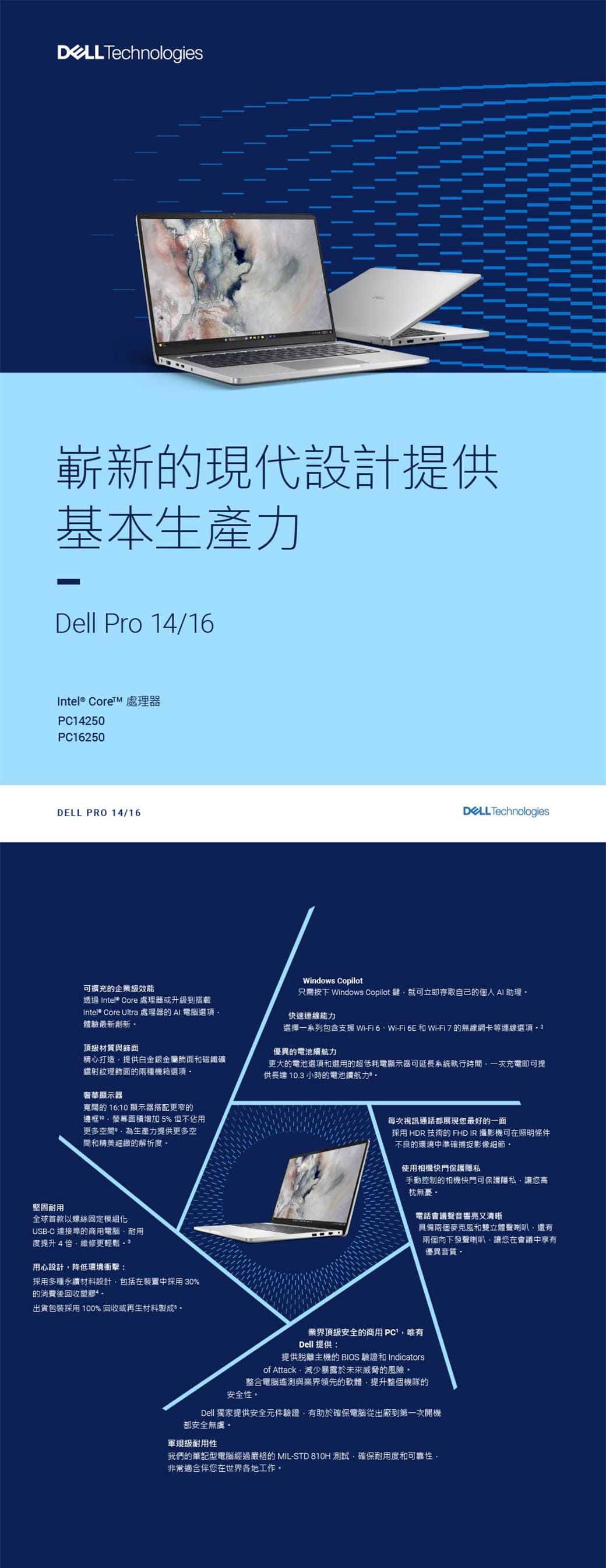 Technologies嶄新的現代設計提供基本Dell Pro 14/1Intel® Core 處理器1450PC16250 PRO 14/16可擴充的企業級效能透過 Intel® Core 處理器或升級到搭載Intel® Core Ultra 處理器的電腦選項體驗最新頂級材質與精心打造提供白金銀金屬飾面磁鐵礦鐳射紋理飾面的兩種機箱選項奢華顯示器寬闊的 16: 顯示器搭配更窄的邊框10面積增加5%但不佔用更多空間為生產力提供更多空間和精美細緻的解析度堅固耐用全球首款以螺絲固定模組USBC 連接埠的商用電腦耐用度提升4維修更輕鬆  用心設計降低環境衝擊:採用多種永纖材料設計包括在裝置中採用 30%的消費後回收塑膠 出貨包裝採用100%回收或再生材料DELL TechnologiesWindows Copilot只需按下 Windows Copilot 鍵就可立即存取自己的個人 AI 助理 快速連線能力選擇一系列包含支援WiFi 6Wi-Fi 6E 和 Wi-Fi 7 的無線網卡等連線選項- 2優異的電池續航力更大的電池選項和選用的超低耗電顯示器可延長系統執行時間一次充電即可提供長達 10.3 小時的電池續航力-每次視訊通話都展現您最好的一面採用 HDR 技術的 FHD IR 攝影機可在照明條件不良的環境中準確捕捉影像細節-使用相機快門保護隱私手動控制的相機快門可保護隱私讓您高枕無憂電話會議聲音響亮又清晰具備兩個麥克風和雙立體聲喇叭還有兩個向下發聲喇叭讓您在會議中享有優異音質業界頂級安全的商用 PC唯有Dell 提供:提供脫離主機的 BIOS 驗證和 Indicatorsof Attack減少暴露於未來威脅的風險整合電腦遙測與業界領先的軟體,提升整個機隊的安全性Dell 獨家提供安全元件驗證,有助於確保電腦從出廠到第一次開機都安全無虞。軍規級耐用性我們的筆記型電腦經過嚴格的 MIL-STD 810H 測試,確保耐用度和可靠性,非常適合伴您在世界各地工作。