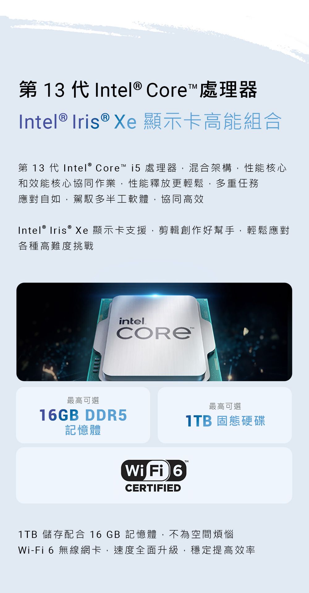 第 13 代Intel® Core 處理器Intel ® Iris ® Xe 顯示卡高能組合第 13 代Intel® Core™ i5處理器,混合架構,性能核心和效能核心協同作業,性能釋放更輕鬆,多重任務應對自如,駕馭多半工軟體,協同高效Intel® Iris® Xe顯示卡支援,剪輯創作好幫手,輕鬆應對各種高難度挑戰最高可選intelCORE™16GB DDR5記憶體Wi Fi 6CERTIFIED最高可選 固態硬碟1TB 儲存配合 16 GB 記憶體,不為空間煩惱Wi-Fi6 無線網卡,速度全面升級,穩定提高效率