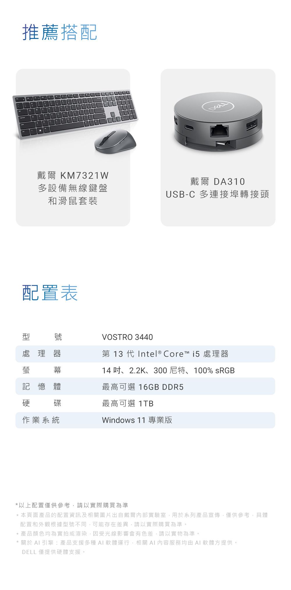 推薦搭配戴爾 KM7321W多設備無線鍵盤和滑鼠套裝戴爾DA310USB-C 多連接埠轉接頭配置表號VOSTRO 3440處理器第 13 代Intel® Core™ i5 處理器幕14 吋、2.2K、300尼特、100% sRGB記憶體最高可選 16GB DDR5硬碟最高可選 1TB作業系統Windows 11 專業版以上配置僅供參考,請以實際購買為準*本頁面產品的配置資訊及相關圖片出自戴爾內部實驗室,用於系列產品宣傳,僅供參考,具體配置和外觀根據型號不同,可能存在差異,請以實際購買為準。*產品顏色均為實拍或渲染,因受光線影響會有色差,請以實物為準。* 關於  引擎:產品支援多種軟體運行,相關AI內容服務均由AI軟體方提供。DELL 僅提供硬體支援。