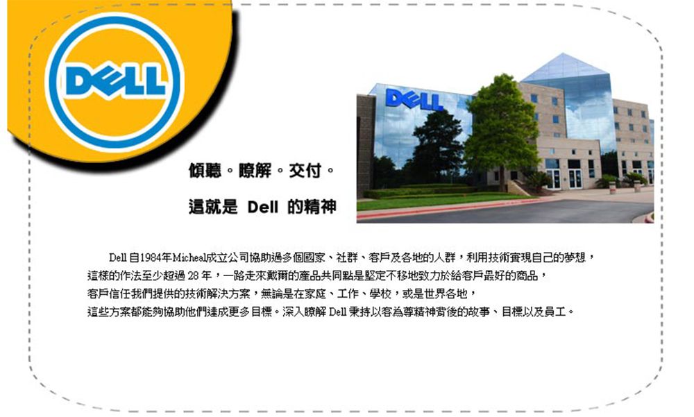 傾聽。瞭解。交付。這就是 Dell 的精神DELLDell自1984年Micheal成立公司協助過多個國家、社群、及各地的人群,利用技術自己的夢想,這樣的作法至少超過28 年,一路走來戴爾的產品共同點是堅定不移地致力於給客戶最好的商品,客戶信任我們提供的技術解決方案,無論是在家庭、工作、學校,或是世界各地,這些方案都能夠協助他們達成更多目標。深入瞭解 Dell 秉持以客為尊精神背後的故事、目標以及員工。