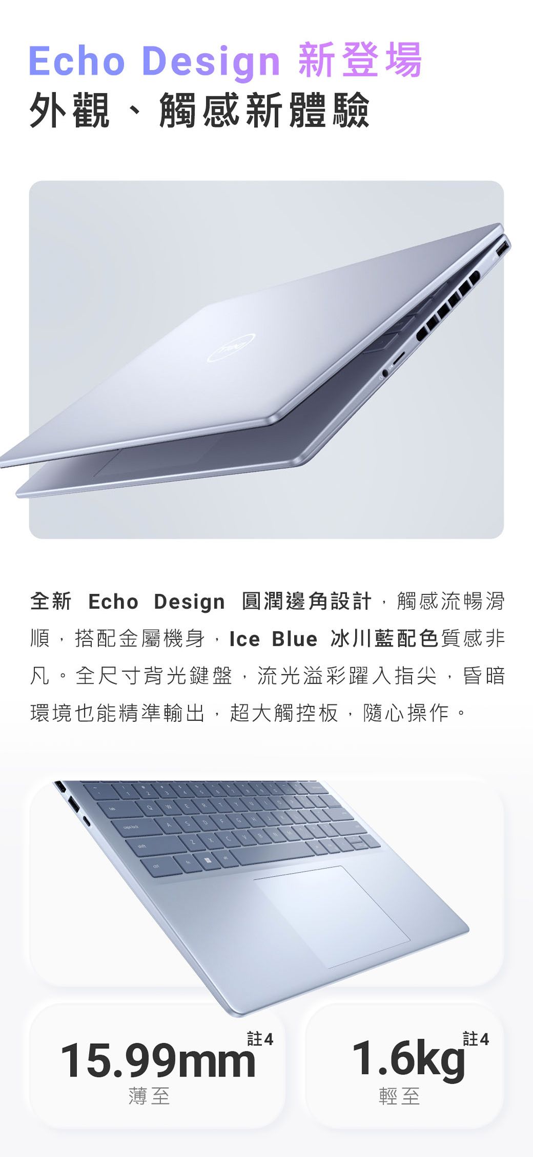 Echo Design 新登場外觀、觸感新體驗全新 Echo Design 圓潤邊角設計觸感流暢滑順,搭配金屬機身,Ice Blue 冰川藍配色質感非凡全尺寸背光鍵盤,流光溢彩躍入指尖,昏暗環境也能精準輸出,超大觸控板,隨心操作。。A15.99mm薄至註41.6kg®輕至註4