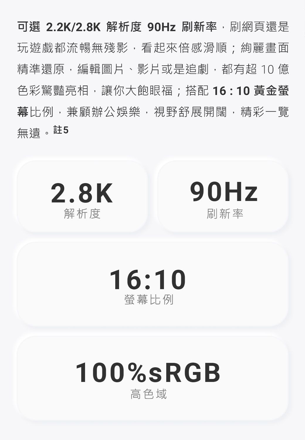 可選 2.2K/2.8K 解析度 刷新率,刷網頁還是玩遊戲都流暢無殘影,看起來倍感滑順;絢麗畫面精準還原,編輯圖片、影片或是追劇,都有超 10 億色彩驚豔亮相,讓你大飽眼福;搭配 16:10 黃金幕比例,兼顧辦公娛樂,視野舒展開闊,精彩一覽無遺。註52.8K90Hz解析度刷新率16:10螢幕比例100%sRGB高色域