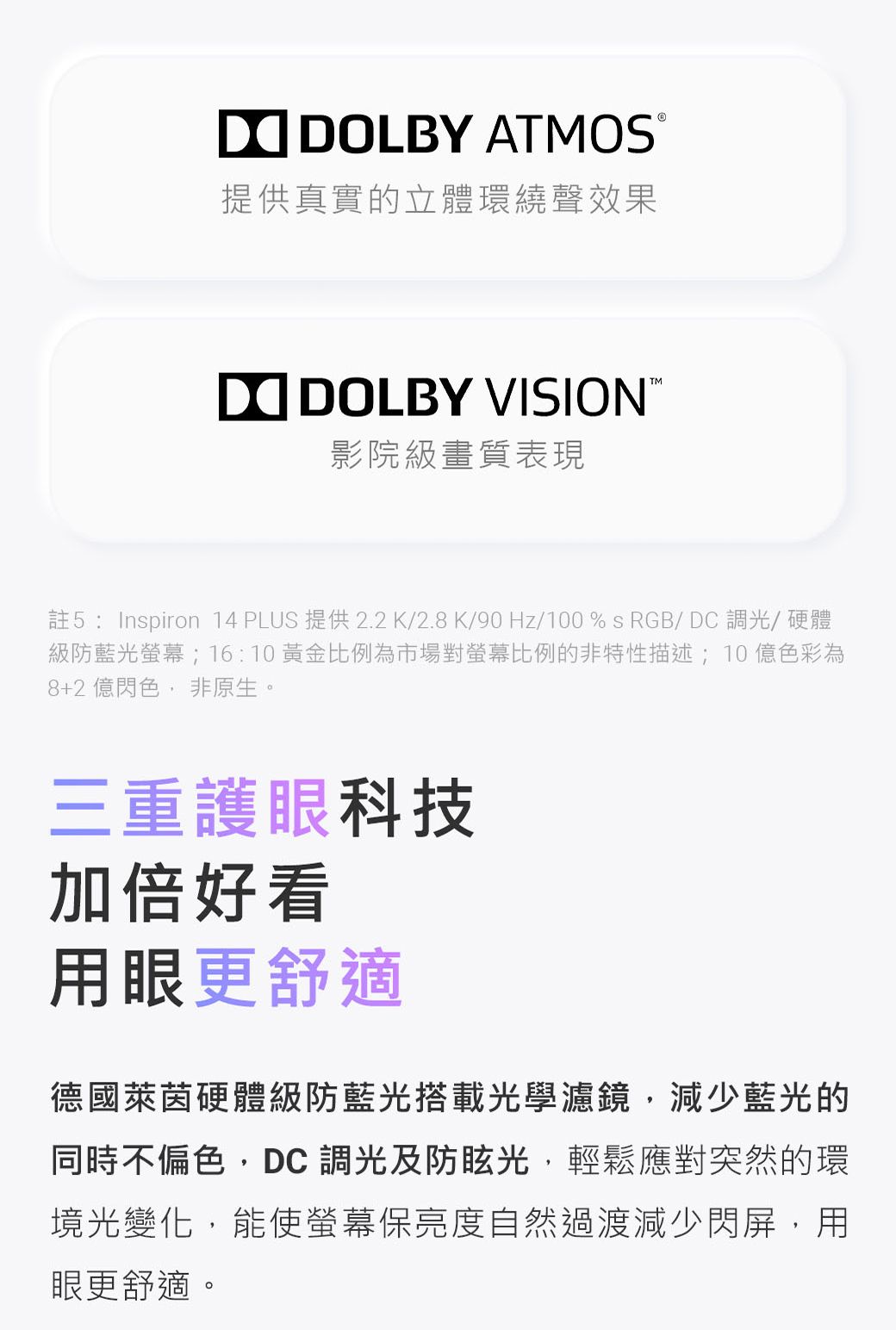 LBY ATMOS提供真實的立體環繞聲效果DO DOLBY VISION影院級畫質表現註5: Inspiron 14 PLUS 提供2.2K/2.8K/90 Hz/100%sRGB/DC 調光/硬體級防藍光螢幕;16:10黃金比例為市場對螢幕比例的非特性描述;10億色彩為8+2 億色非原生。三重護眼科技加倍好看用眼更舒適德國萊茵硬體級防藍光搭載光學濾鏡,減少藍光的同時不偏色,DC 調光及防眩光,輕鬆應對突然的環境光變化,能使螢幕保亮度自然過渡減少閃屏,用眼更舒適。