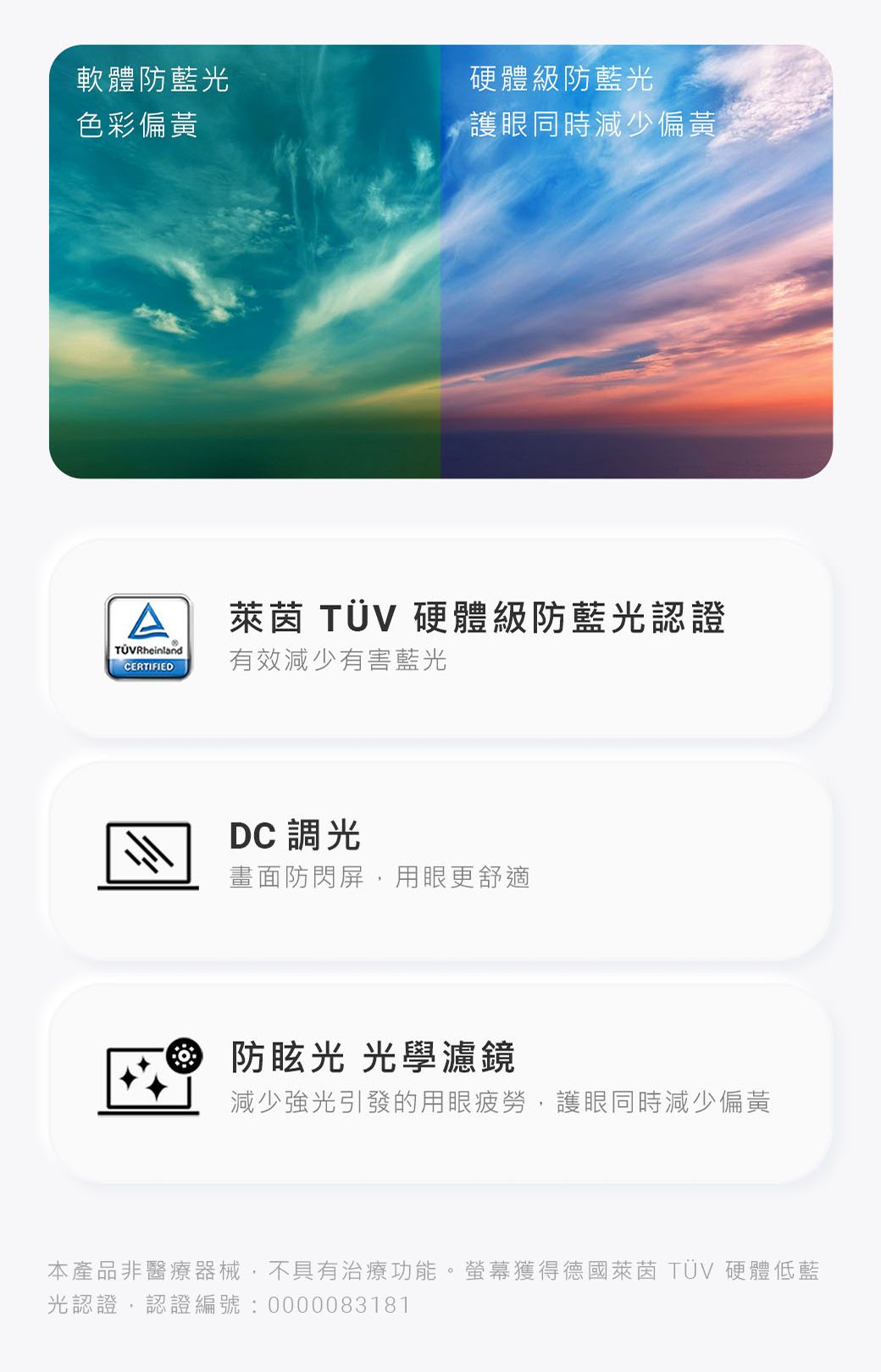 軟體防藍光色彩偏黃硬體級防藍光護眼同時減少偏黃萊茵 TÜV 硬體級防藍光認證TÜVRheinlandCERTIFIED有效減少有害藍光DC 調光畫面防閃屏用眼更舒適 光 光學濾鏡減少強光引發的用眼疲勞,護眼同時減少偏黃本產品非醫療器械,不具有治療功能。螢幕獲得德國萊茵 TÜV 硬體低藍光認證,認證編號:0000083181