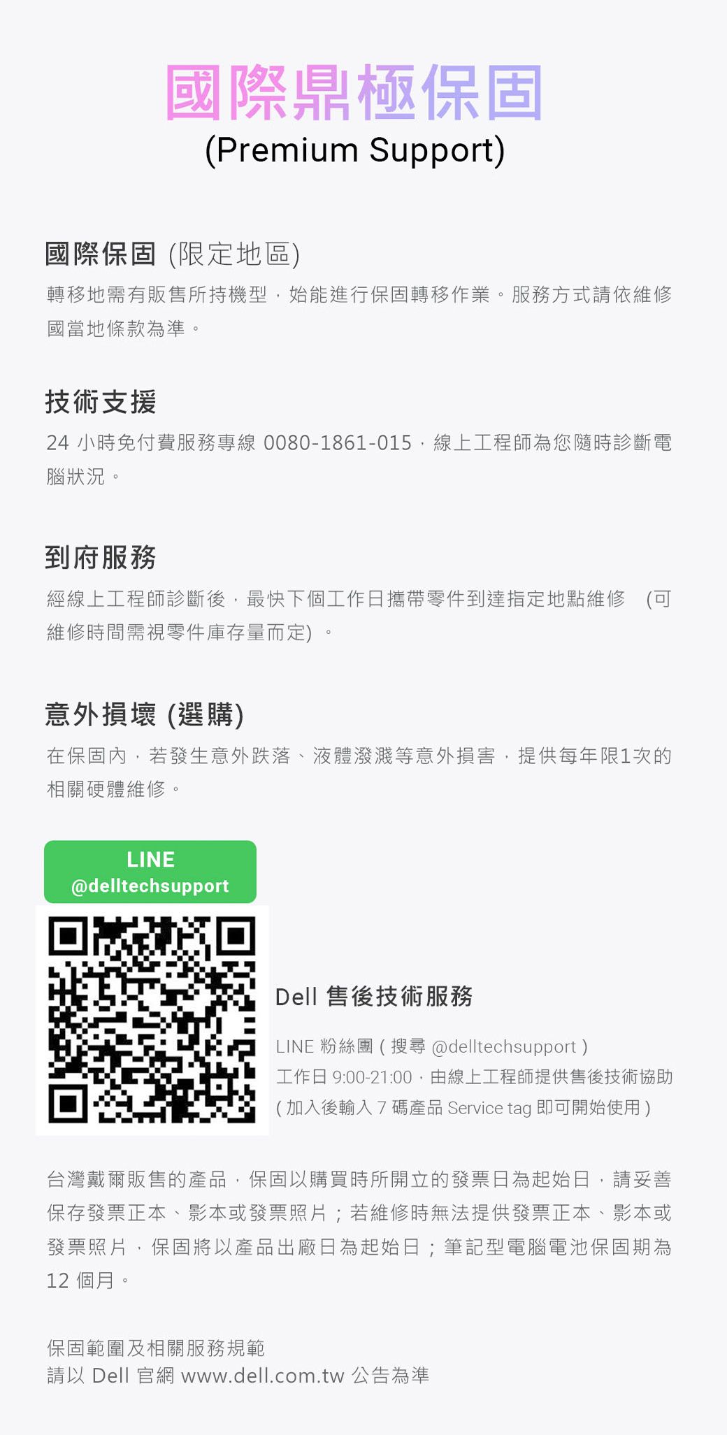 國際鼎極保固(Premium Support)國際保固(限定地區)轉移地需有販售所持機型始能進行保固轉移作業。服務方式請依維修國當地條款為準。技術支援24小時免付費服務專線 0080-1861-015線上工程師為您隨時診斷電腦狀況。到府服務經線上工程師診斷後,最快下個工作日攜帶零件到達指定地點維修維修時間需視零件庫存量而定)意外損壞 (選購)在保固內,若發生意外跌落、液體濺等意外損害,提供每年限1次的相關硬體維修。LINE@delltechsupportDell 售後技術服務LINE 粉絲團(搜尋@delltechsupport)工作日 9:00-21:00,由線上工程師提供售後技術協助(加入後輸入7碼產品 Service tag 即可開始使用)台灣戴爾販售的產品,保固以購買時所開立的發票日為起始日,請妥善保存發票正本、影本或發票照片;若維修時無法提供發票正本、影本或發票照片,保固將以產品出廠日為起始日;筆記型電腦電池保固期為12 個月。保固範圍及相關服務規範請以 Dell 官網www.dell.com.tw 公告為準