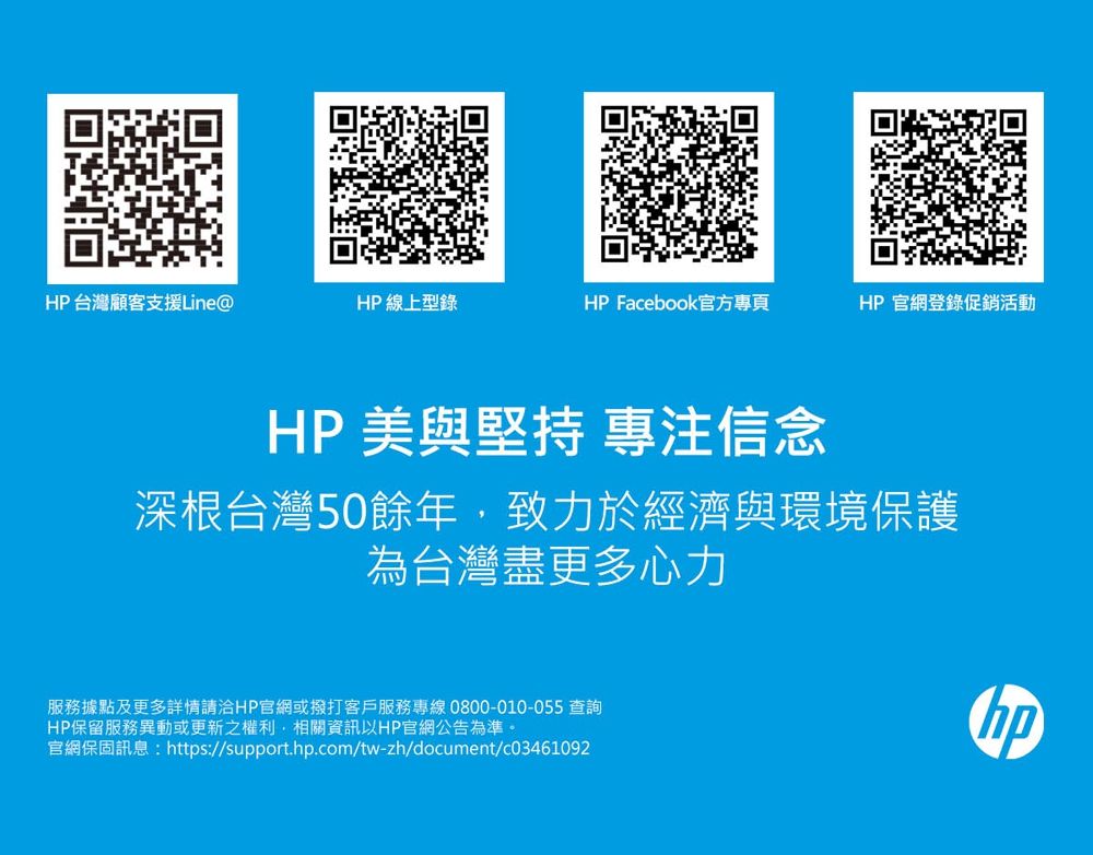 HP台灣顧客支援Line@HP 線上型錄HP Facebook官方專頁HP官網登錄促銷活動HP 美與堅持 專注信念深根台灣50餘年,致力於經濟與環境保護為台灣盡更多心力服務據點及更多詳情請洽HP官網或撥打客戶服務專線0800-010-055 查詢HP保留服務異動或更新之權利,相關資訊以HP官網公告為準。官網保固訊息:https://support..com/tw-zh/document/c03461092hp
