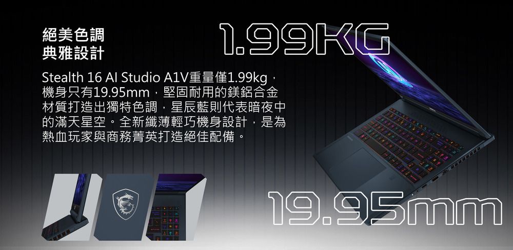 絕美色調典雅設計1.99KGStealth 16 Al Studio A1V重量僅1.99kg機身只有19.95mm,堅固耐用的鎂鋁合金材質打造出獨特色調,星辰藍則代表暗夜中的滿天星空。全新纖薄輕巧機身設計,是為熱血玩家與商務菁英打造絕佳配備。19.95mm