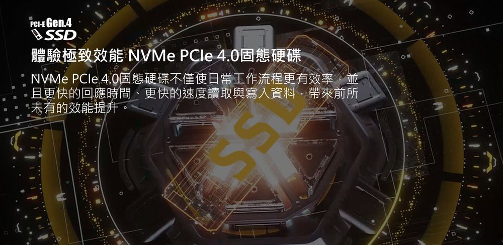 PCI-E Gen.4D體驗極致效能 NVMe PCle 4.0固態硬碟NVMe PCle 4.0固態硬碟不僅使日常工作流程更有效率,並且更快的回應時間、更快的速度讀取與寫入資料,帶來前所未有的效能提升。SS