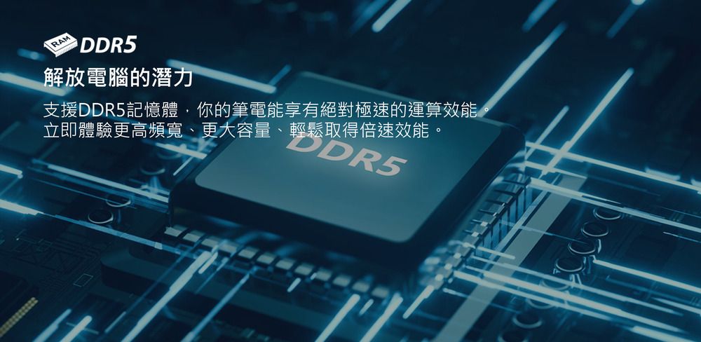 RAM DDR5解放電腦的潛力支援DDR5記憶體你的筆電能享有絕對極速的運算效能立即體驗更高頻寬、更大容量、輕鬆取得倍速效能。