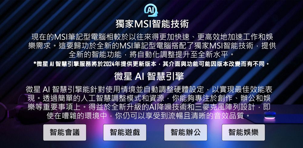 獨家MSI智能技術現在的MSI筆記型電腦相較於以往來得更加快速、更高效地加速工作和娛樂需求。這要歸功於全新的MSI筆記型電腦搭配了獨家MSI智能技術,提供全新的智能功能,將自動化調整提升至全新水平。*微星 智慧引擎服務將於2024年提供更新版本,其介面與功能可能因版本改變而有不同。微星 AI 智慧引擎微星 AI 智慧引擎能針對使用情境並自動調整硬體設定,以實現最佳效能表現。透過簡單的人工智慧調整模式和資源,你能夠專注於創作、辦公和娛樂等重要事項上。得益於全新升級的AI降噪技術和三麥克風陣列設計,即使在嘈雜的環境中,你仍可以享受到流暢且清晰的音效品質。智能會議智能遊戲智能辦公智能娛樂