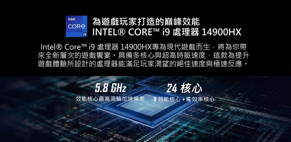 intel為遊戲玩家打造的巔峰 INTEL® CORE  處理器 14900HXIntel® Core  處理器 14900HX專為現代遊戲而生,將為你帶來全新層次的遊戲饗宴具備多核心與超高時脈速度,這款為提升遊戲體驗所設計的處理器能滿足玩家渴望的絕佳速度與極速反應。5.8 GHz24 核心效能核心最高渦輪加速頻率。效能核心+6效率核心