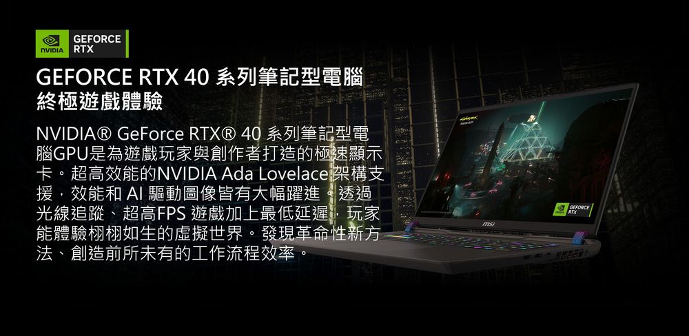 RTXGEFORCE RTX 40 系列筆記型電腦終極遊戲體驗NVIDIA® GeForce RTX® 40系列筆記型電腦GPU是為遊戲玩家與創作者打造的極速顯示卡。超高效能的NVIDIA Ada Lovelace 架構支援效能和 AI 驅動圖像皆有大幅躍進透過光線追蹤、超高FPS 遊戲加上最低延遲,玩家能體驗栩栩如生的虛擬世界。發現革命性新方法、創造前所未有的工作流程效率。GEFORCE