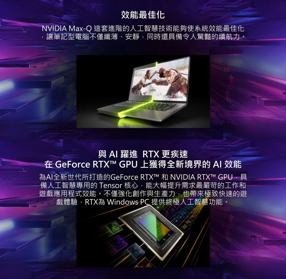 效能最佳化NVIDIA Max-Q 這套進階的人工智慧技術能夠使系統效能最佳化讓筆記型電腦不僅纖薄、安靜同時還具備令人驚豔的續航力。 與AI 躍進 RTX 更疾速在 GeForce RTX GPU 上獲得全新境界的AI 效能為AI全新世代所打造的GeForce RTXT™ 和 NVIDIA RTXTM GPU,具備人工智慧專用的 Tensor 核心,能大幅提升需求最嚴苛的工作和遊戲應用程式效能。不僅強化創作與生產力,也帶來極致快速的遊戲體驗,RTX為 Windows PC 提供終極人工智慧功能。