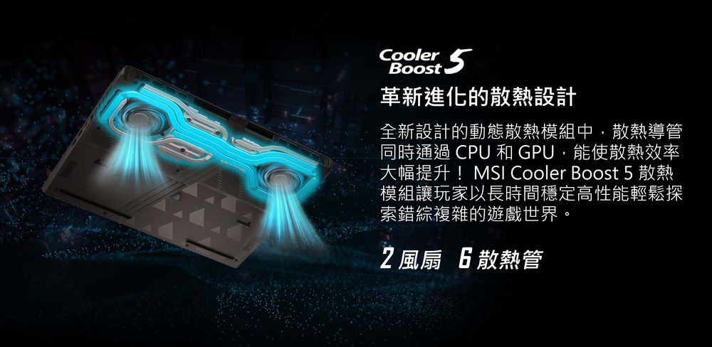 Cooler 5Boost革新進化的散熱設計全新設計的動態散熱模組中,散熱導管同時通過CPU和GPU,能使散熱效率大幅提升!MSI Cooler Boost 5 散熱模組讓玩家以長時間穩定高性能輕鬆探索錯綜複雜的遊戲世界。2風扇 6散熱管