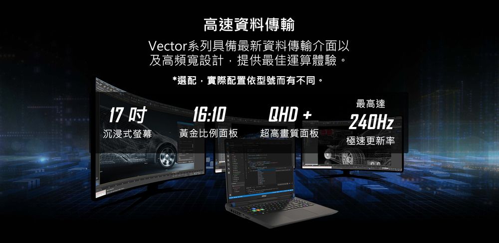 17 高速資料傳輸Vector系列具備最新資料傳輸介面以及高頻寬設計提供最佳運算體驗。*選配,實際配置依型號而有不同。16:10最高達QHD +240Hz沉浸式螢幕黃金比例面板超高畫質面板極速更新率