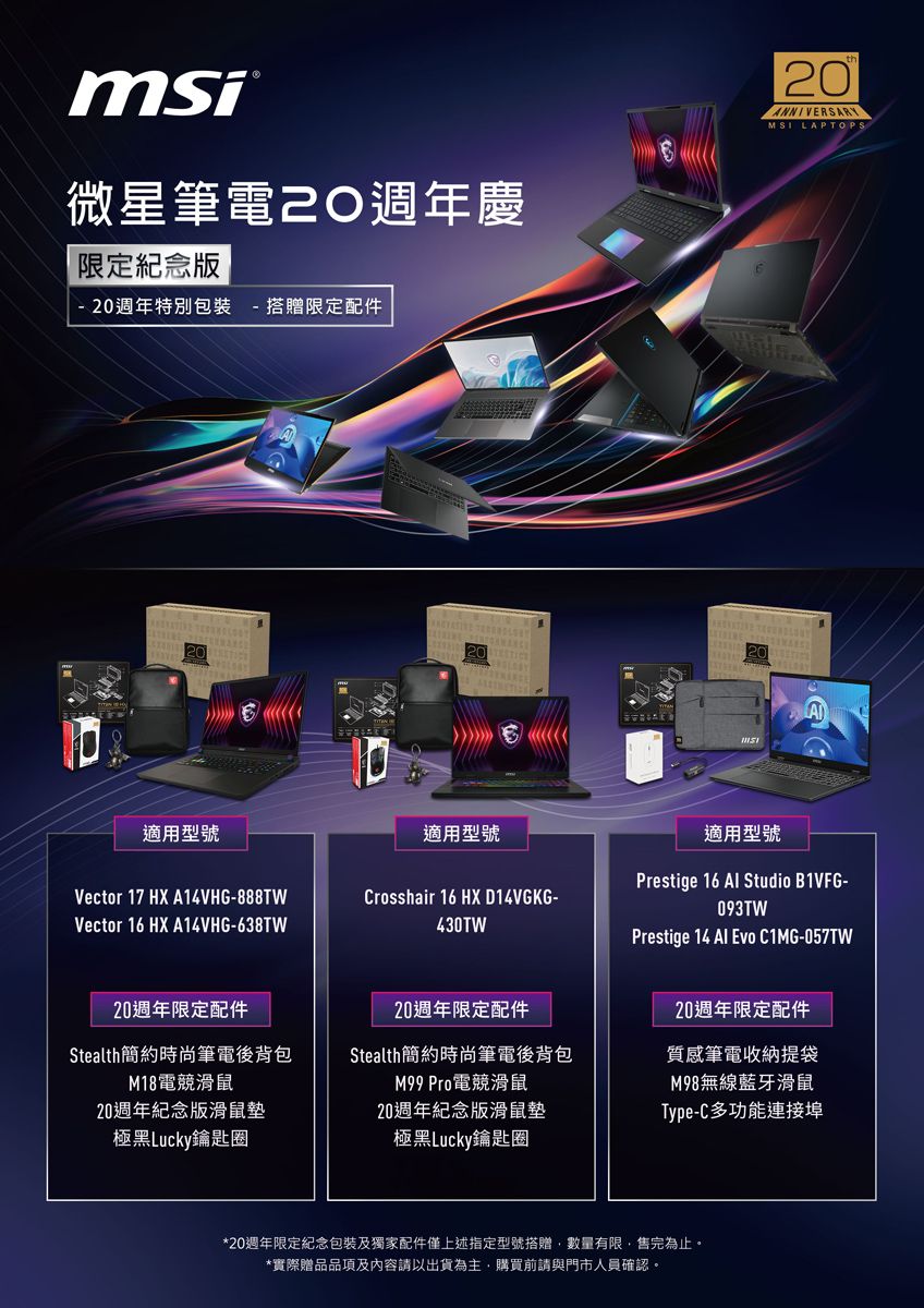 msi微星筆電20週年慶限定紀念版20週年特別包裝 搭贈限定配件 適用型號Vector 17 HX A14VHG-888TWVector 16 HX A14VHG-638TW20週年限定配件Stealth簡約時尚筆電後背包M18電競滑鼠20週年紀念版滑鼠墊極黑Lucky鑰匙圈20ANNIVERSARYMSI A適用型號Crosshair 16 HX D14VGKG-430TW適用型號Prestige 16  Studio B1VFG-093TWPrestige 14 Al Evo C1MG-057TW20週年限定配件Stealth簡約時尚筆電後背包M99 Pro電競滑鼠20週年限定配件質感筆電收納提袋M98無線藍牙滑鼠20週年紀念版滑鼠墊極黑Lucky鑰匙圈Type-C多功能連接埠*20週年限定紀念包裝及獨家配件僅上述指定型號搭贈數量有限,售完為止。*實際贈品品項及內容請以出貨為主,購買前請與門市人員確認。