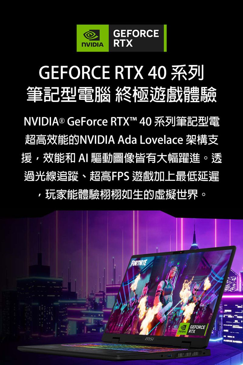 GEFORCE RTXGEFORCE RTX 40 系列筆記型電腦 終極遊戲體驗NVIDIA® GeForce RTXT™ 40 系列筆記型電超高效能的NVIDIA Ada Lovelace 架構支援,效能和  驅動圖像皆有大幅躍進。透過光線追蹤、超高FPS 遊戲加上最低延遲玩家能體驗栩栩如生的虛擬世界。GEFORCENVIDIA RTX