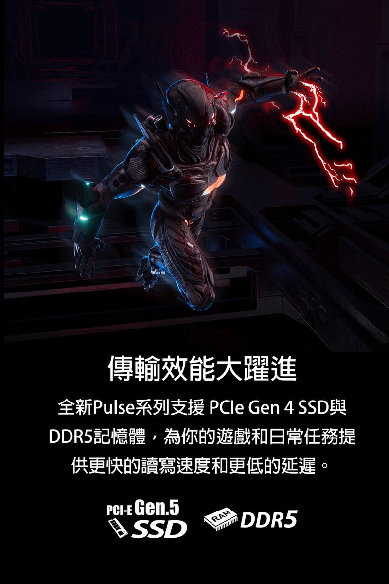 傳輸效能大躍進全新Pulse系列支援  Gen 4 SSD與DDR5記憶體,為你的遊戲和日常任務供更快的讀寫速度和更低的延遲。PCI-E Gen.5SSDRAM DDR5