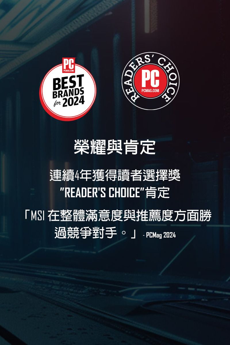 PCPCMAG.COMBESTBRANDSfor 2024PCPCMAG.COMCHOICA榮耀與肯定連續4年獲得讀者選擇獎READERS CHOICEMSI 在整體滿意度與推薦度方面勝過競爭對手。」 PCMag 2024