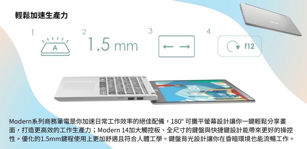 輕鬆加速生產力21.5 mm3Af12Modern系列商務筆電是你加速日常工作效率的絕佳配備,180°可攤平螢幕設計讓你一鍵輕鬆分享畫面,打造更高效的工作生產力;Modern 14加大觸控板、全尺寸的鍵盤與快捷鍵設計能帶來更好的操控性。優化的1.5mm鍵程使用上更加舒適且符合人體工學。鍵盤背光設計讓你在昏暗環境也能流暢工作。