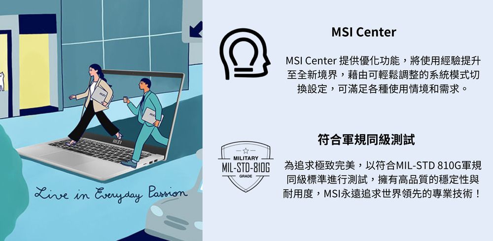 MSI CenterMSI Center 提供優化功能,將使用經驗提升至全新境界,藉由可輕鬆調整的系統模式切換設定,可滿足各種使用情境和需求。MILITARYMILSTD-810G符合軍規級測試為追求極致完美,以符合MIL-STD-810G軍規同級標準進行測試,擁有高品質的穩定性與耐用度,MSI永遠追求世界領先的專業技術!GRADE in  Passion