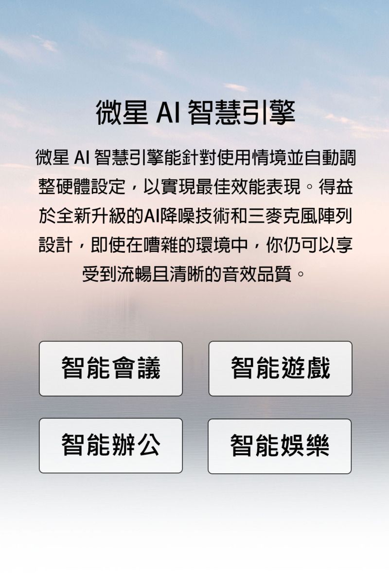 微星AI智慧引擎微星 AI 智慧引擎能針對使用情境並自動調整硬體設定,以實現最佳效能表現。得益於全新升級的AI降噪技術和三麥克風陣列設計,即使在嘈雜的環境中,你仍可以享受到流暢且清晰的音效品質。智能會議智能遊戲智能辦公智能娛樂