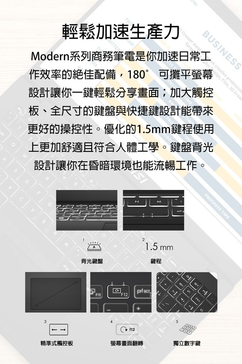 輕鬆加速生產力WITTERMoern系列商務筆電是你加速日常工BUSINESSeator Cr Design Film, 3D Crea作效率的絕佳配備,18°可攤平螢幕設計讓你一鍵輕鬆分享畫面;加大觸控板、全尺寸的鍵盤與快捷鍵設計能帶來更好的操控性。優化的1.mm鍵程使用上更加舒適且符合人體工學。鍵盤背光設計讓你在昏暗環境也能流暢工作。3A背光鍵盤alt d1.5 mm鍵程F12 2PROGRESS TIME520- f12精準式觸控板螢幕畫面翻轉獨立數字鍵