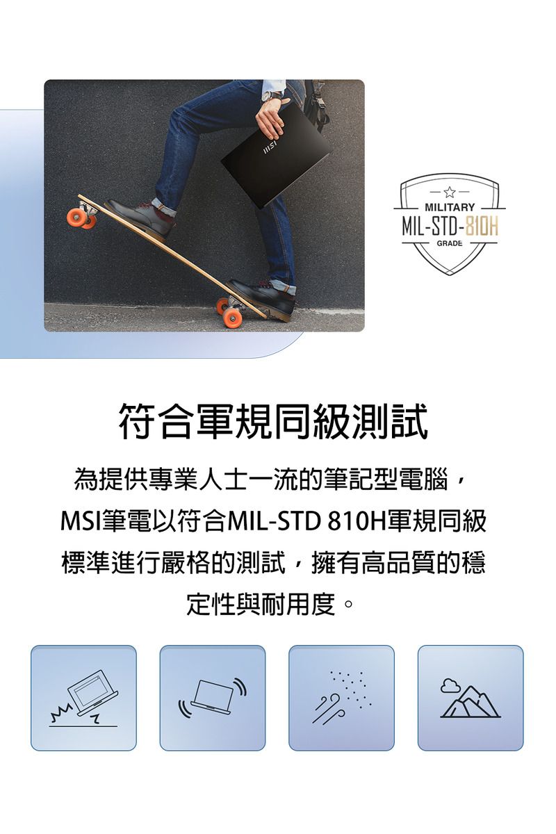MMILITARYMIL-STD-810HGRADE符合軍規同級測試為提供專業人士一流的筆記型電腦MSI筆電符合MIL-STD 810H軍規同級標準進行嚴格的測試,擁有高品質的穩定性與耐用度。