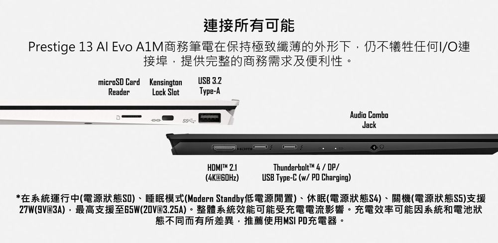 連接所有可能Prestige 13 Al Evo 商務筆電在保持極致纖薄的外形下,仍不犧牲任何I/O連接埠,提供完整的商務需求及便利性。micro CardReaderKensingtonLock SlotUSB 3.2Type-AAudio ComboJackHDMIT 2.1(4K60HzThunderbolt™ 4/DP/USB Type-C (w/PD Charging)*在系統運行中(電源狀態SD)睡眠模式(Modern Standby低電源閒置)、休眠(電源狀態S4)、關機(電源狀態S5)支援27W(9V@3A),最高支援至65W(20V@3.25A)。整體系統效能可能受充電電流影響。充電效率可能因系統和電池狀態不同而有所差異,推薦使用MSI PD充電器。