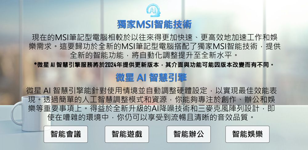 獨家MSI智能技術現在的MSI筆記型電腦相較於以往來得更加快速、更高效地加速工作和樂需求。這要歸功於全新的MSI筆記型電腦搭配了獨家MSI智能技術提供全新的智能功能,將自動化調整提升至全新水平。*微星 智慧引擎服務將於2024年提供更新版本,其介面與功能可能因版本改變而有不同。微星 AI 智慧引擎微星 AI 智慧引擎能針對使用情境並自動調整硬體設定,以實現最佳效能表現。透過簡單的人工智慧調整模式和資源,你能夠專注於創作、辦公和娛樂等重要事項上。得益於全新升級的AI降噪技術和三麥克風陣列設計,即使在嘈雜的環境中,你仍可以享受到流暢且清晰的音效品質。智能會議智能遊戲智能辦公智能娛樂