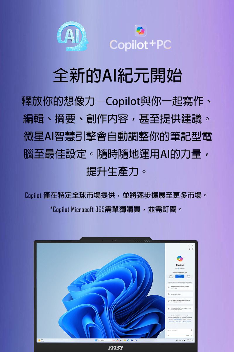 Copilot+PC全新的AI紀元開始釋放你的想像力—Copilot與你一起寫作、編輯、摘要、創作內容,甚至提供建議。微星AI智慧引擎會自動調整你的筆記型電腦至最佳設定。隨時隨地運用AI的力量,提升生產力。Copilot 僅在特定全球市場提供,並將逐步擴展至更多市場。*Copilot Microsoft 365需單獨購買,並需訂閱。msiCopilot