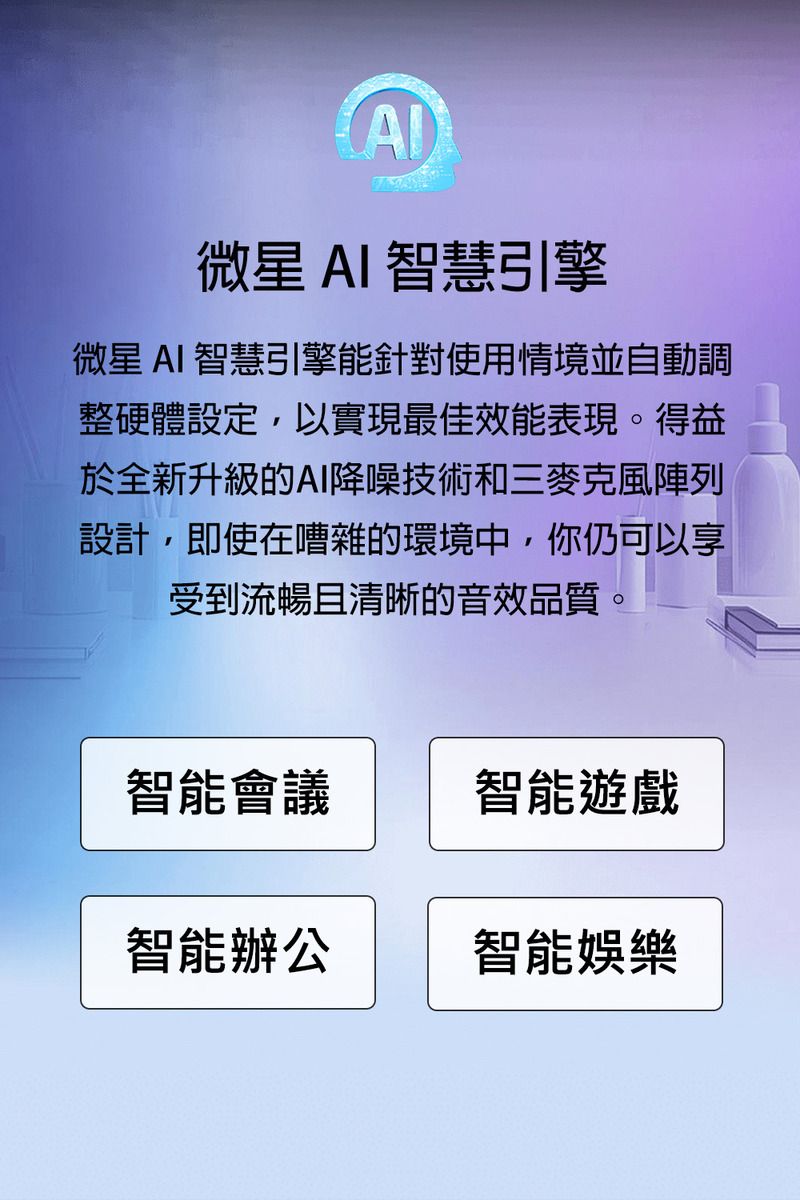 微星 AI 智慧引擎微星AI 智慧引擎能針對使用情境並自動調整硬體設定,以實現最佳效能表現。得益於全新升級的AI降噪技術和三麥克風陣列設計,即使在嘈雜的環境中,你仍可以享受到流暢且清晰的音效品質。智能會議智能遊戲智能辦公智能娛樂