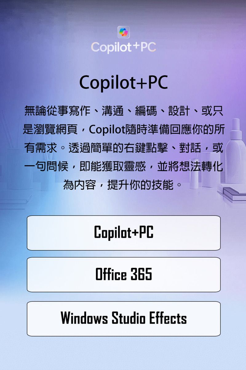 Copilot+PCCopilot+PC無論從事寫作、溝通、編碼、設計、或只是瀏覽網頁Copilot隨時準備回應你的所有需求。透過簡單的右鍵點擊、對話,或一句問候,即能獲取靈感,並將想法轉化為內容,提升你的技能。Copilot+PCOffice 365Windows Studio Effects