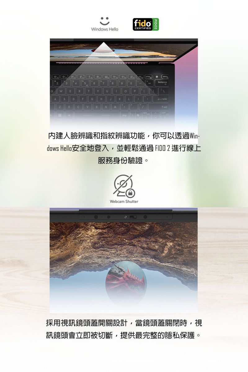 fidoWindows HelloCERTIFIEDM內建人臉辨識和指紋辨識功能,你可以透過Win-dows Hello安全地登入,並輕鬆通過進行線上服務身份驗證。Webcam Shutter採用視訊鏡頭蓋開關設計,當鏡頭蓋關閉時,視訊鏡頭會立即被切斷,提供最完整的隱私保護。