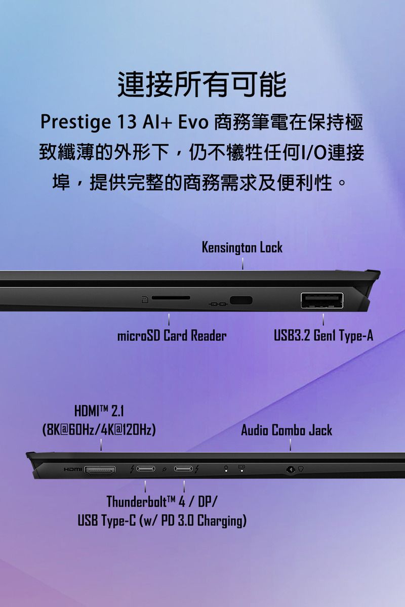 連接所有可能Prestige 13 Al+Evo 商務筆電在保持極致纖薄的外形下,仍不犧牲任何I/O連接埠,提供完整的商務需求及便利性。Kensington LockmicroSD ard ReaderUSB3.2  Type-AHDMITM 2.18K60Hz/4K@120Hz)Thunderbolt4/DP/USB Type-C(/PD 3.0 Charging)Audio Combo Jack